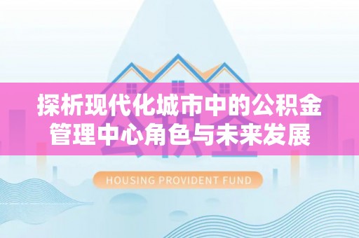 泾河探析现代化城市中的公积金管理中心角色与未来发展