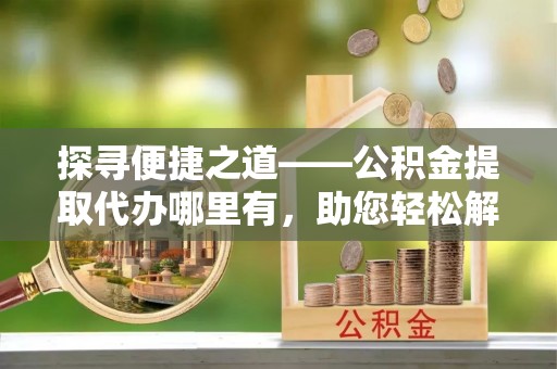 泾河探寻便捷之道——公积金提取代办哪里有，助您轻松解决资金难题