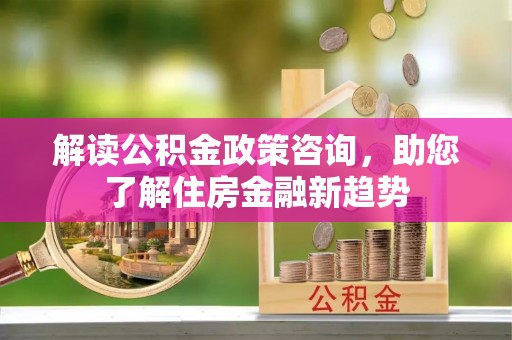 泾河解读公积金政策咨询，助您了解住房金融新趋势