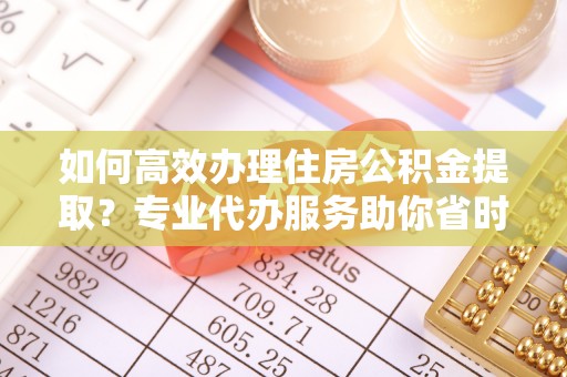 泾河如何高效办理住房公积金提取？专业代办服务助你省时省力