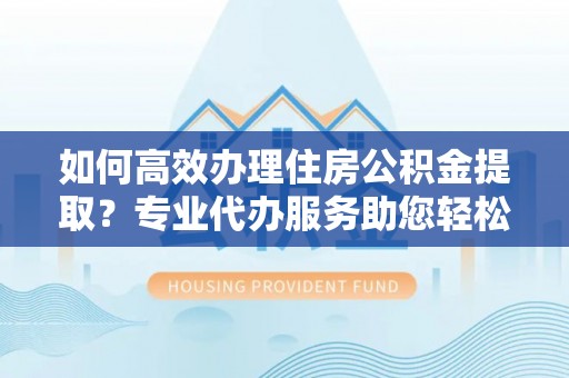 泾河如何高效办理住房公积金提取？专业代办服务助您轻松搞定