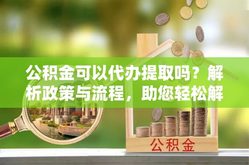 泾河公积金可以代办提取吗？解析政策与流程，助您轻松解决疑问