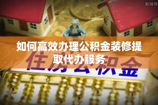 泾河如何高效办理公积金装修提取代办服务