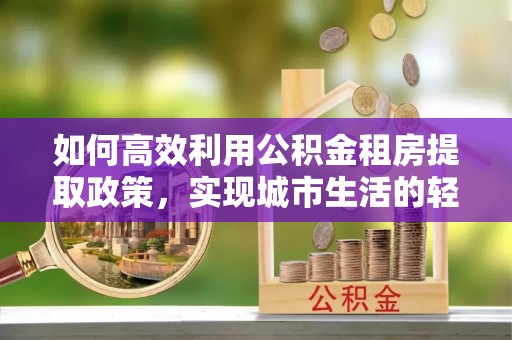 泾河如何高效利用公积金租房提取政策，实现城市生活的轻松负担