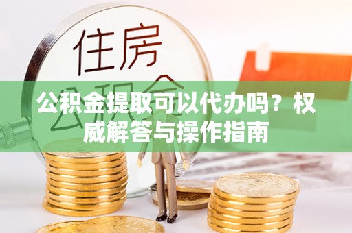 泾河公积金提取可以代办吗？权威解答与操作指南