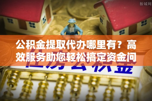 泾河公积金提取代办哪里有？高效服务助您轻松搞定资金问题