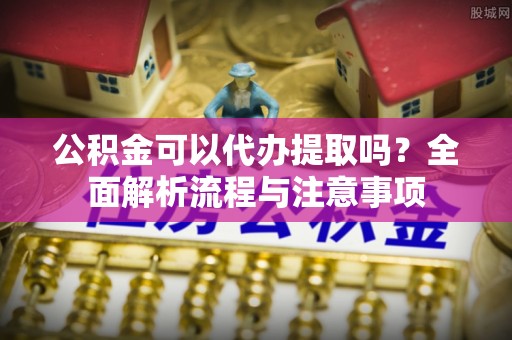 泾河公积金可以代办提取吗？全面解析流程与注意事项