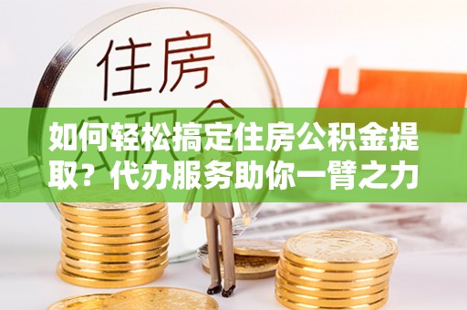 泾河如何轻松搞定住房公积金提取？代办服务助你一臂之力