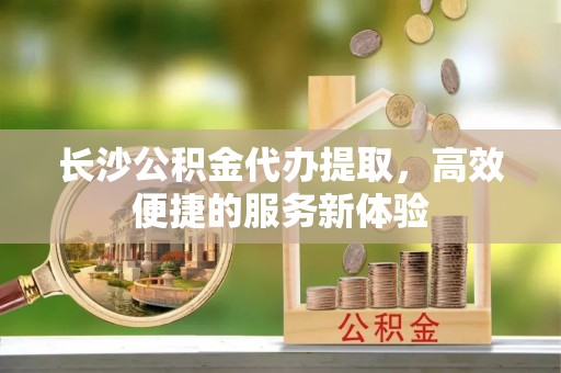 泾河长沙公积金代办提取，高效便捷的服务新体验