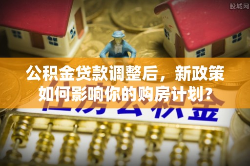 泾河公积金贷款调整后，新政策如何影响你的购房计划？
