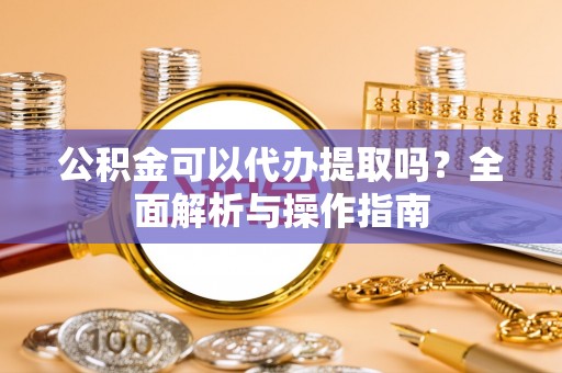 泾河公积金可以代办提取吗？全面解析与操作指南