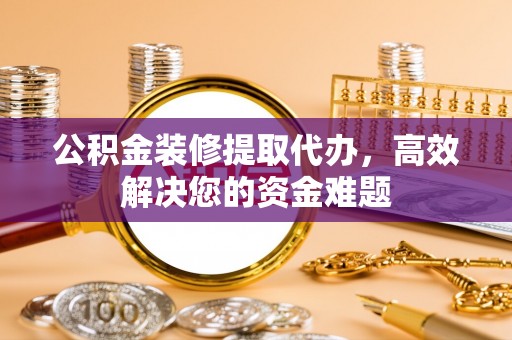 泾河公积金装修提取代办，高效解决您的资金难题