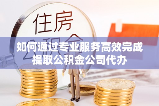 泾河如何通过专业服务高效完成提取公积金公司代办