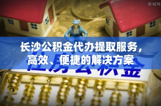 泾河长沙公积金代办提取服务，高效、便捷的解决方案