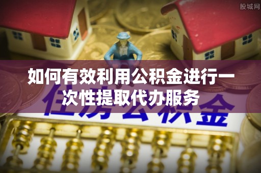 泾河如何有效利用公积金进行一次性提取代办服务