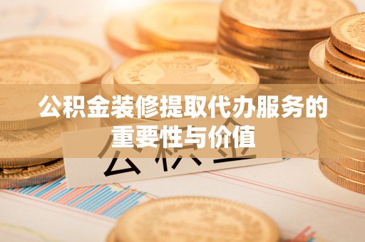泾河公积金装修提取代办服务的重要性与价值