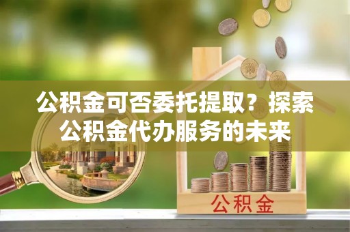 泾河公积金可否委托提取？探索公积金代办服务的未来